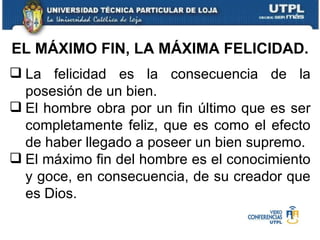 La felicidad es la consecuencia de la posesión de un bien. El hombre obra por un fin último que es ser completamente feliz, que es como el efecto de haber llegado a poseer un bien supremo. El máximo fin del hombre es el conocimiento y goce, en consecuencia, de su creador que es Dios. EL MÁXIMO FIN, LA MÁXIMA FELICIDAD. 