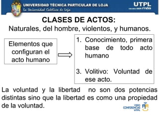 CLASES DE ACTOS:   Naturales, del hombre, violentos, y humanos. La voluntad y la libertad  no son dos potencias distintas sino que la libertad es como una propiedad de la voluntad. Elementos que configuran el acto humano Conocimiento, primera base de todo acto humano Volitivo: Voluntad de ese acto. 