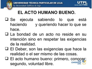 Se ejecuta sabiendo lo que está haciendo  y queriendo hacer lo que se hace. La bondad de un acto no reside en su intención sino en respetar las exigencias de la realidad. El Deber, son las exigencias que hace la realidad o el ser mismo de las cosas. El acto humano bueno: primero, conocer; segundo, voluntad libre. EL ACTO HUMANO BUENO. 