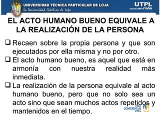 Recaen sobre la propia persona y que son ejecutados por ella misma y no por otro. El acto humano bueno, es aquel que está en armonía con nuestra realidad más inmediata. La realización de la persona equivale al acto humano bueno, pero que no solo sea un acto sino que sean muchos actos repetidos y mantenidos en el tiempo. EL ACTO HUMANO BUENO EQUIVALE A LA REALIZACIÓN DE LA PERSONA 