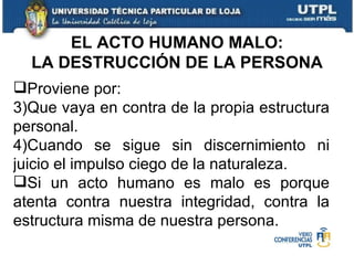 Proviene por: Que vaya en contra de la propia estructura personal. Cuando se sigue sin discernimiento ni juicio el impulso ciego de la naturaleza. Si un acto humano es malo es porque atenta contra nuestra integridad, contra la estructura misma de nuestra persona. EL ACTO HUMANO MALO: LA DESTRUCCIÓN DE LA PERSONA 
