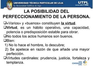 LA POSIBILIDAD DEL PERFECCIONAMIENTO DE LA PERSONA. «Varios» y «buenos» constituyen  la virtud . Virtud , es un hábito operativo, una capacidad, potencia o predisposición estable para obrar. No todos los actos humanos son buenos. Bien: 1) No lo hace el hombre, lo descubre; 2) Se apetece en razón de que añade una mayor perfección. Virtudes cardinales: prudencia, justicia, fortaleza y templanza. 