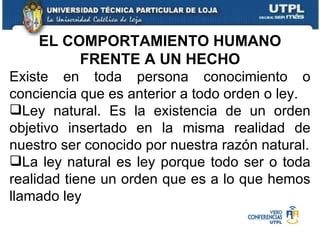 EL COMPORTAMIENTO HUMANO FRENTE A UN HECHO Existe en toda persona conocimiento o conciencia que es anterior a todo orden o ley. Ley natural. Es la existencia de un orden objetivo insertado en la misma realidad de nuestro ser conocido por nuestra razón natural. La ley natural es ley porque todo ser o toda realidad tiene un orden que es a lo que hemos llamado ley 