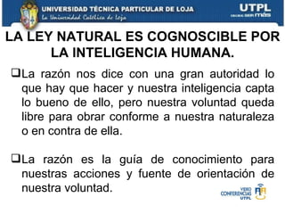 La razón nos dice con una gran autoridad lo que hay que hacer y nuestra inteligencia capta lo bueno de ello, pero nuestra voluntad queda libre para obrar conforme a nuestra naturaleza o en contra de ella. La razón es la guía de conocimiento para nuestras acciones y fuente de orientación de nuestra voluntad. LA LEY NATURAL ES COGNOSCIBLE POR LA INTELIGENCIA HUMANA. 