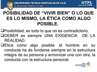 POSIBILIDAD DE “VIVIR BIEN” O LO QUE ES LO MISMO, LA ÉTICA COMO ALGO POSIBLE.  Posibilidad, es todo lo que no es contradictorio. DEBER es siempre UNA EXIGENCIA  DE LA REALIDAD. Ética como algo posible: el hombre en su conducta ha de fundarse siempre en la estructura integra de su persona y armonizar una con otra, la conducta con la estructura personal. 