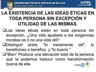 LA EXISTENCIA DE LAS IDEAS ÉTICAS EN TODA PERSONA SIN EXCEPCIÓN Y UTILIDAD DE LAS MISMAS. Las ideas éticas están en toda persona sin excepción. ¿Una vida ajustada a las exigencias morales es o no una vida útil? Distinguir entre:  " lo meramente útil " , lo beneficioso o benéfico  y  " lo bueno  " " Bien "  Produce una elevación total de la persona que la podemos traducir como transformación buena de ella. 