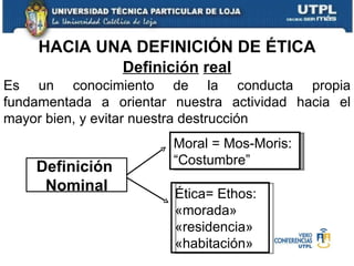 HACIA UNA DEFINICIÓN DE ÉTICA Es un conocimiento de la conducta propia fundamentada a orientar nuestra actividad hacia el mayor bien, y evitar nuestra destrucción Definición   real Definición  Nominal Moral = Mos-Moris: “Costumbre” Ética= Ethos: «morada» «residencia» «habitación» 
