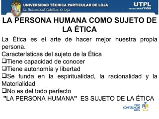 La Ética es el arte de hacer mejor nuestra propia persona. Características del sujeto de la Ética Tiene capacidad de conocer Tiene autonomía y libertad Se funda en la espiritualidad, la racionalidad y la Materialidad No es del todo perfecto " LA PERSONA HUMANA "   ES SUJETO DE LA ÉTICA LA PERSONA HUMANA COMO SUJETO DE LA ÉTICA 