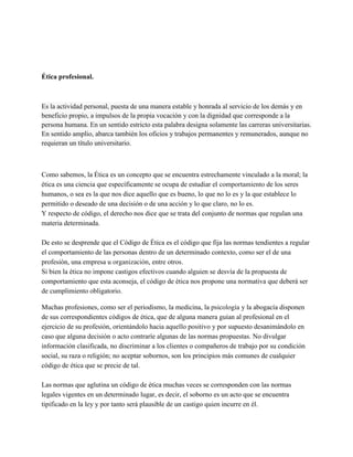Ética profesional.
Es la actividad personal, puesta de una manera estable y honrada al servicio de los demás y en
beneficio propio, a impulsos de la propia vocación y con la dignidad que corresponde a la
persona humana. En un sentido estricto esta palabra designa solamente las carreras universitarias.
En sentido amplio, abarca también los oficios y trabajos permanentes y remunerados, aunque no
requieran un título universitario.
Como sabemos, la Ética es un concepto que se encuentra estrechamente vinculado a la moral; la
ética es una ciencia que específicamente se ocupa de estudiar el comportamiento de los seres
humanos, o sea es la que nos dice aquello que es bueno, lo que no lo es y la que establece lo
permitido o deseado de una decisión o de una acción y lo que claro, no lo es.
Y respecto de código, el derecho nos dice que se trata del conjunto de normas que regulan una
materia determinada.
De esto se desprende que el Código de Ética es el código que fija las normas tendientes a regular
el comportamiento de las personas dentro de un determinado contexto, como ser el de una
profesión, una empresa u organización, entre otros.
Si bien la ética no impone castigos efectivos cuando alguien se desvía de la propuesta de
comportamiento que esta aconseja, el código de ética nos propone una normativa que deberá ser
de cumplimiento obligatorio.
Muchas profesiones, como ser el periodismo, la medicina, la psicología y la abogacía disponen
de sus correspondientes códigos de ética, que de alguna manera guían al profesional en el
ejercicio de su profesión, orientándolo hacia aquello positivo y por supuesto desanimándolo en
caso que alguna decisión o acto contraríe algunas de las normas propuestas. No divulgar
información clasificada, no discriminar a los clientes o compañeros de trabajo por su condición
social, su raza o religión; no aceptar sobornos, son los principios más comunes de cualquier
código de ética que se precie de tal.
Las normas que aglutina un código de ética muchas veces se corresponden con las normas
legales vigentes en un determinado lugar, es decir, el soborno es un acto que se encuentra
tipificado en la ley y por tanto será plausible de un castigo quien incurre en él.
 