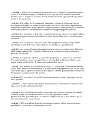 Artículo1. Los licenciados en desarrollo comunitario tienen la ineludible obligación de regir su
conducta de acuerdo a las reglas contenidas en este código, las cuales deberán considerarse
mínimas, pues se reconoce la existencia de otras normas de carácter legal y moral cuyo espíritu
amplía el de las presentes.
Artículo 2. Este código rige la conducta del Licenciado en Desarrollo Comunitario en sus
relaciones con el público en general, con quien patrocina sus servicios (cliente o patrón) y sus
compañeros de profesión y le será aplicable cualquiera que sea la forma que revista su actividad,
especialidad que cultive o la naturaleza de la retribución que perciba por sus servicios.
Artículo 3. Los licenciados en desarrollo comunitario que además ejerzan otra profesión deberán
acatar estas reglas de conducta independientemente de las que señale la otra profesión para sus
miembros.
Artículo 4. Los casos en que exista duda acerca de la interpretación de este código, deberá
someterse a la Junta de Honor y Justicia de la asociación afiliada a que pertenezca.
Artículo 5. Al expresar el juicio profesional que sirva de base a terceros para tomar decisiones,
el Licenciado en Desarrollo Comunitario deberá aclarar la relación que guarda ante quien
patrocina sus servicios.
Artículo 6. Las opiniones, informes y documentos que presente el Licenciado en Desarrollo
Comunitario deberán contener la expresión de su juicio fundado en elementos objetivos, sin
ocultar o desvirtuar los hechos de manera que puedan inducir a error.
Artículo 7. Los informes de cualquier tipo que emita el Licenciado en Desarrollo Comunitario
con su firma, deberán ser necesariamente el resultado de un trabajo practicado por él o por algún
colaborador bajo su supervisión. Podrá suscribir aquellos informes que se deriven de trabajos en
Colaboración con otro miembro del Instituto.
Artículo 8. El Licenciado en Desarrollo Comunitario solamente aceptará trabajos para los que
esté capacitado.
Artículo 9. Al firmar informes de cualquier tipo el Licenciado en Desarrollo Comunitario será
responsable de ellos en forma individual.
Artículo 10. El Licenciado en Desarrollo Comunitario podrá consultar o cambiar impresiones
con otros colegas en cuestiones de criterio o de doctrina, pero nunca deberá
proporcionar datos que identifiquen a las personas o negocios de que se trate, a menos que sea
con consentimiento de los interesados.
Artículo 11. El Licenciado en Desarrollo Comunitario no deberá utilizar sus conocimientos
profesionales en tareas que no cumplan con la moral.
 