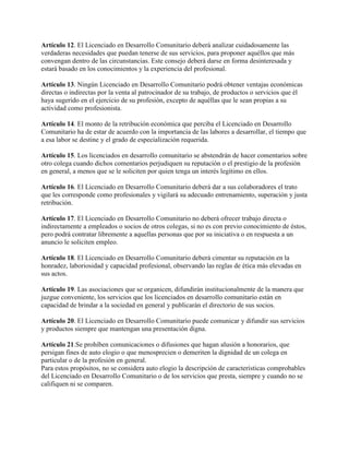 Artículo 12. El Licenciado en Desarrollo Comunitario deberá analizar cuidadosamente las
verdaderas necesidades que puedan tenerse de sus servicios, para proponer aquéllos que más
convengan dentro de las circunstancias. Este consejo deberá darse en forma desinteresada y
estará basado en los conocimientos y la experiencia del profesional.
Artículo 13. Ningún Licenciado en Desarrollo Comunitario podrá obtener ventajas económicas
directas o indirectas por la venta al patrocinador de su trabajo, de productos o servicios que él
haya sugerido en el ejercicio de su profesión, excepto de aquéllas que le sean propias a su
actividad como profesionista.
Artículo 14. El monto de la retribución económica que perciba el Licenciado en Desarrollo
Comunitario ha de estar de acuerdo con la importancia de las labores a desarrollar, el tiempo que
a esa labor se destine y el grado de especialización requerida.
Artículo 15. Los licenciados en desarrollo comunitario se abstendrán de hacer comentarios sobre
otro colega cuando dichos comentarios perjudiquen su reputación o el prestigio de la profesión
en general, a menos que se le soliciten por quien tenga un interés legítimo en ellos.
Artículo 16. El Licenciado en Desarrollo Comunitario deberá dar a sus colaboradores el trato
que les corresponde como profesionales y vigilará su adecuado entrenamiento, superación y justa
retribución.
Artículo 17. El Licenciado en Desarrollo Comunitario no deberá ofrecer trabajo directa o
indirectamente a empleados o socios de otros colegas, si no es con previo conocimiento de éstos,
pero podrá contratar libremente a aquellas personas que por su iniciativa o en respuesta a un
anuncio le soliciten empleo.
Artículo 18. El Licenciado en Desarrollo Comunitario deberá cimentar su reputación en la
honradez, laboriosidad y capacidad profesional, observando las reglas de ética más elevadas en
sus actos.
Artículo 19. Las asociaciones que se organicen, difundirán institucionalmente de la manera que
juzgue conveniente, los servicios que los licenciados en desarrollo comunitario están en
capacidad de brindar a la sociedad en general y publicarán el directorio de sus socios.
Artículo 20. El Licenciado en Desarrollo Comunitario puede comunicar y difundir sus servicios
y productos siempre que mantengan una presentación digna.
Artículo 21.Se prohíben comunicaciones o difusiones que hagan alusión a honorarios, que
persigan fines de auto elogio o que menosprecien o demeriten la dignidad de un colega en
particular o de la profesión en general.
Para estos propósitos, no se considera auto elogio la descripción de características comprobables
del Licenciado en Desarrollo Comunitario o de los servicios que presta, siempre y cuando no se
califiquen ni se comparen.
 
