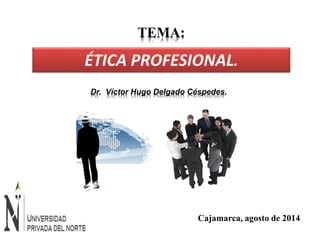 TEMA: 
ÉTICA PROFESIONAL. 
Dr. Víctor Hugo Delgado Céspedes. 
Cajamarca, agosto de 2014 
 