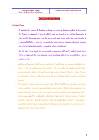  
 
 
Universidad César Vallejo
Centro de Informática y Sistemas
Examen Final - Annie Alvarado Medina
 
ÉTICA PROFESIONAL
INTRODUCCIÓN.
 
El estudio del campo de la ética se hace necesario y fundamental en la formación
del futuro profesional, el propio objetivo de nuestra ciencia es el ser humano y la
interacción dinámica con este, la hacen más que importante. La competencia, la
responsabilidad y el aspecto personal son aspectos que nos servirán para plasmar
los principios fundamentales en nuestra labor profesional.
Es así que en la siguiente monografía exponemos diferentes definiciones sobre
ética profesional, la cual, abarca características, objetivos, necesidades, y otros
puntos…, etc.
➔ La ética profesional se define como parte de la filosofía que comprende al estudio de la
moral y de las obligaciones del hombre .Por su parte el adjetivo profesional,
gramaticalmente alude a los pertenecientes a una profesión. Nosotros como futuros
profesionales podemos y debemos cambiar de mentalidad para lograr nuestra excelencia
humana.
➔ "Es necesario indicar un breve concepto sobre Ética. "La Ética se considera como una
ciencia práctica y normativa que estudia el comportamiento de los hombres, que conviven
socialmente bajo una serie de normas que le permiten ordenar sus actuaciones y que el
mismo grupo social ha establecido, así mismo estudia actos voluntarios, que el hombre
controla consciente y deliberadamente y de los que es fundamentalmente responsable y
los actos involuntarios, son los que obviamente ejecuta inconsciente o involuntariamente y
no poseen significado Ético alguno"
 
 
2 
 