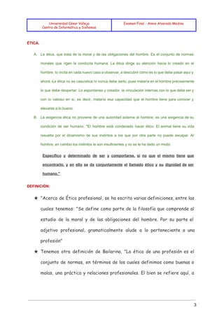  
 
 
Universidad César Vallejo
Centro de Informática y Sistemas
Examen Final - Annie Alvarado Medina
 
ÉTICA. 
A. La ética, que trata de la moral y de las obligaciones del hombre. Es el conjunto de normas                                   
morales que rigen la conducta humana. La ética dirige su atención hacia lo creado en el                               
hombre, lo incita en cada nuevo caso a observar, a descubrir cómo es lo que debe pasar aquí y                                     
ahora.­La ética no es casuística ni nunca debe serlo, pues mataría en el hombre precisamente                             
lo que debe despertar: Lo espontaneo y creador, la vinculación internas con lo que debe ser y                                 
con lo valioso en sí; es decir, mataría esa capacidad que el hombre tiene para conocer y                                 
elevarse a lo bueno. 
B. La exigencia ética no proviene de una autoridad externa al hombre; es una exigencia de su                               
condición de ser humano. "El hombre está condenado hacer ético. El animal tiene su vida                             
resuelta por el dinamismo de sus instintos a los que por otra parte no puede escapar. Al                                 
hombre, en cambio los instintos le son insuficientes y no se le ha dado un modo 
Específico y determinado de ser y comportarse, si no que el mismo tiene que                           
encontrarlo, y en ello se da conjuntamente el llamado ético y su dignidad de ser                             
humano." 
DEFINICIÓN: 
★ "Acerca de Ética profesional, se ha escrito varias definiciones, entre las
cuales tenemos: "Se define como parte de la filosofía que comprende al
estudio de la moral y de las obligaciones del hombre. Por su parte el
adjetivo profesional, gramaticalmente alude a lo perteneciente a una
profesión"
★ Tenemos otra definición de Bailarina, "La ética de una profesión es el
conjunto de normas, en términos de los cuales definimos como buenas o
malas, una práctica y relaciones profesionales. El bien se refiere aquí, a
3 
 