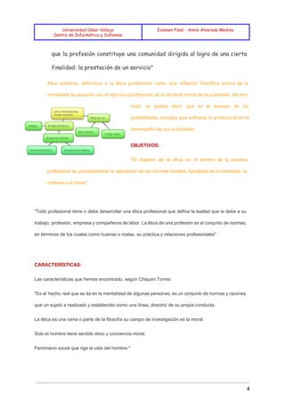  
 
 
Universidad César Vallejo
Centro de Informática y Sistemas
Examen Final - Annie Alvarado Medina
 
que la profesión constituye una comunidad dirigida al logro de una cierta
finalidad: la prestación de un servicio"
Para nosotros, definimos a la ética profesional como una reflexión filosófica acerca de la
moralidad de acuerdo con el ejercicio profesional; es la rectitud moral de la profesión. De otro
nivel, se podría decir que es el examen de las
posibilidades morales que enfrenta el profesional en el
desempeño de sus actividades.
OBJETIVOS: 
"El objetivo de la ética en el terreno de la práctica                     
profesional es principalmente la aplicación de las normas morales, fundadas en la honradez, la                           
cortesía y el honor" 
 
"Todo profesional tiene o debe desarrollar una ética profesional que defina la lealtad que le debe a su                                   
trabajo, profesión, empresa y compañeros de labor. La ética de una profesión es el conjunto de normas,                                 
en términos de los cuales como buenas o malas, su práctica y relaciones profesionales" 
  
CARACTERÍSTICAS: 
Las características que hemos encontrado, según Chiquini Torres: 
"Es el hecho real que se da en la mentalidad de algunas personas, es un conjunto de normas y razones                                       
que un sujeto a realizado y establecido como una línea, directriz de su propia conducta. 
La ética es una rama o parte de la filosofía su campo de investigación es la moral. 
Solo el hombre tiene sentido ético y conciencia moral. 
Fenómeno social que rige la vida del hombre." 
4 
 