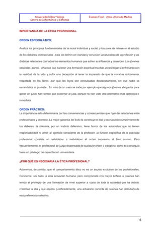  
 
 
Universidad César Vallejo
Centro de Informática y Sistemas
Examen Final - Annie Alvarado Medina
 
IMPORTANCIA DE LA ÉTICA PROFESIONAL. 
ORDEN ESPECULATIVO: 
Analiza los principios fundamentales de la moral individual y social, y los pone de relieve en el estudio                                   
de los deberes profesionales .trata de definir con claridad y concisión la naturaleza de la profesión y las                                   
distintas relaciones con todos los elementos humanos que sufren su influencia y la ejercen .Los jóvenes                               
idealistas ,sanos , virtuosos que tuvieron una formación espiritual muchas veces llegan a enfrenarse con                             
la realidad de la vida y sufrir una decepción al tener la impresión de que la moral es únicamente                                     
respetada en los libros ,por qué las leyes son conculcadas descaradamente, sin que nadie se                             
escandalice ni proteste . En más de un caso se sabe por ejemplo que algunos jóvenes abogados para                                   
ganar un juicio han tenido que sobornar al juez, porque no han visto otra alternativa más operativa e                                   
inmediata. 
ORDEN PRÁCTICO: 
La importancia está determinada por las conveniencias y consecuencias que rigen las relaciones entre                           
profesionales y clientela .La mejor garantía del éxito la constituye el leal y escrupuloso cumplimiento de                               
los deberes .la clientela, por un instinto defensivo, tiene horror de los autómatas que no tienen                               
responsabilidad ni amor al ejercicio consciente de la profesión .la función específica de la actividad                             
profesional consiste en establecer o restablecer el orden necesario al bien común. Pero                         
frecuentemente, el profesional se juzga dispensado de cualquier orden o disciplina; como si la anarquía                             
fuera un privilegio de capacitación universitaria. 
¿POR QUÉ ES NECESARIA LA ÉTICA PROFESIONAL? 
Aclaremos, de partida, que el comportamiento ético no es un asunto exclusivo de los profesionales.                             
Concierne, sin duda, a toda actuación humana; pero compromete con mayor énfasis a quienes han                             
tenido el privilegio de una formación de nivel superior a costa de toda la sociedad que ha debido                                   
contribuir a ella y que espera, justificadamente, una actuación correcta de quienes han disfrutado de                             
esa preferencia selectiva. 
5 
 
