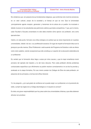  
 
 
Universidad César Vallejo
Centro de Informática y Sistemas
Examen Final - Annie Alvarado Medina
 
No olvidemos que ­sin perjuicio de sus fundamentos religiosos, que conforman otro nivel de conciencia­                             
es un valor cultural, propio de la sociedad y el tiempo en que se vive. Que la Universidad                                   
­principalmente agente receptor, generador y transmisor de la cultura de un pueblo­ ha inculcado o                             
debido inculcar en los estudiantes ese patrimonio valórico que todos compartimos. Y que, por lo mismo,                               
cada Facultad o Escuela universitaria no sólo debe enseñar cómo ejercer una profesión, sino como                             
ejercerla bien. 
Cabría, en este punto, formular una crítica enérgica a la actitud que se viene imponiendo en nuestras                                 
universidades, debido ­tal vez­ a su proliferación excesiva. En lugar de impartir la formación ética con la                                 
jerarquía que ella merece, Ética Profesional o está ausente del Programa de Estudios o sólo se ofrece                                 
como ramo optativo, siendo excepcional que ella constituya un soporte de la educación sistemática de                             
un profesional. 
Es verdad que la formación ética llega a veces por otros cauces; y que la mejor enseñanza moral                                   
proviene del ejemplo del maestro y no del mero discurso. Pero cada profesión afronta problemas                             
conductuales específicos que difícilmente se podrán resolver correctamente si no se les ha previsto y                             
analizado en la etapa formativa, Por eso mismo existen los Códigos de Ética de cada profesión, sin                                 
perjuicios de los principios y normas de la Ética General. 
 
Yo me pregunto ­¿con qué grado de confianza se le puede exigir a un profesional, en el juramento de                                     
estilo, cumplir las reglas de su Código deontológico si ni siquiera lo conoce? 
Es ésta una grave responsabilidad que hoy pesa sobre las universidades chilenas y que ellas debieran                               
afrontar con prontitud. 
  
6 
 