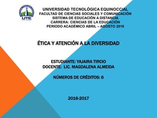 UNIVERSIDAD TECNOLÓGICA EQUINOCCIAL
FACULTAD DE CIENCIAS SOCIALES Y COMUNICACIÓN
SISTEMA DE EDUCACIÓN A DISTANCIA
CARRERA: CIENCIAS DE LA EDUCACIÓN
PERIODO ACADÉMICO ABRIL – AGOSTO 2016
ÉTICA Y ATENCIÓN A LA DIVERSIDAD
ESTUDIANTE: YAJAIRA TIRCIO
DOCENTE: LIC. MAGDALENA ALMEIDA
NÚMEROS DE CRÉDITOS: 6
2016-2017
 