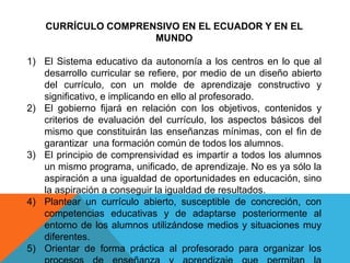 CURRÍCULO COMPRENSIVO EN EL ECUADOR Y EN EL
MUNDO
1) El Sistema educativo da autonomía a los centros en lo que al
desarrollo curricular se refiere, por medio de un diseño abierto
del currículo, con un molde de aprendizaje constructivo y
significativo, e implicando en ello al profesorado.
2) El gobierno fijará en relación con los objetivos, contenidos y
criterios de evaluación del currículo, los aspectos básicos del
mismo que constituirán las enseñanzas mínimas, con el fin de
garantizar una formación común de todos los alumnos.
3) El principio de comprensividad es impartir a todos los alumnos
un mismo programa, unificado, de aprendizaje. No es ya sólo la
aspiración a una igualdad de oportunidades en educación, sino
la aspiración a conseguir la igualdad de resultados.
4) Plantear un currículo abierto, susceptible de concreción, con
competencias educativas y de adaptarse posteriormente al
entorno de los alumnos utilizándose medios y situaciones muy
diferentes.
5) Orientar de forma práctica al profesorado para organizar los
 