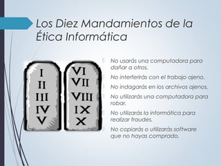Los Diez Mandamientos de la
Ética Informática
 No usarás una computadora para
dañar a otros.
 No interferirás con el trabajo ajeno.
 No indagarás en los archivos ajenos.
 No utilizarás una computadora para
robar.
 No utilizarás la informática para
realizar fraudes.
 No copiarás o utilizarás software
que no hayas comprado.
 