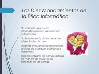  No utilizarás los recursos
informáticos ajenos sin la debida
autorización.
 No te apropiarás de los derechos
intelectuales de otros.
 Deberás evaluar las consecuencias
sociales de cualquier código que
desarrolles.
 Siempre utilizarás las computadoras
de manera de respetar los
derechos de los demás.
Los Diez Mandamientos de
la Ética Informática
 