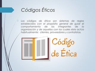 Códigos Éticos
 Los códigos de ética son sistemas de reglas
establecidos con el propósito general de guiar el
comportamiento de los integrantes de la
organización y de aquellos con los cuales ésta actúa
habitualmente: clientes, proveedores y contratistas.
 