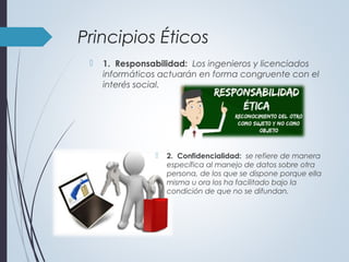 Principios Éticos
 1. Responsabilidad: Los ingenieros y licenciados
informáticos actuarán en forma congruente con el
interés social.
 2. Confidencialidad: se refiere de manera
específica al manejo de datos sobre otra
persona, de los que se dispone porque ella
misma u ora los ha facilitado bajo la
condición de que no se difundan.
 