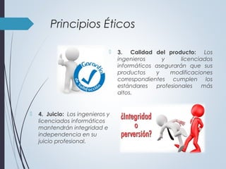  3. Calidad del producto: Los
ingenieros y licenciados
informáticos asegurarán que sus
productos y modificaciones
correspondientes cumplen los
estándares profesionales más
altos.
Principios Éticos
 4. Juicio: Los ingenieros y
licenciados informáticos
mantendrán integridad e
independencia en su
juicio profesional.
 