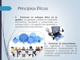  5. Promover un enfoque ético en la
gestión: Los gestores y líderes en ingeniería
informática suscribirán y promoverán un
enfoque ético a la gestión del desarrollo y
mantenimiento del software.
Principios Éticos
 6. Promover el conocimiento:
Los ingenieros y licenciados
informáticos incrementarán la
integridad y reputación de la
profesión congruentemente con
el interés social.
 