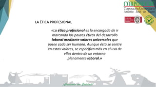 «La ética profesional es la encargada de ir
marcando las pautas éticas del desarrollo
laboral mediante valores universales que
posee cada ser humano. Aunque ésta se centre
en estos valores, se especifica más en el uso de
ellos dentro de un entorno
plenamente laboral.»
LA ÉTICA PROFESIONAL
 