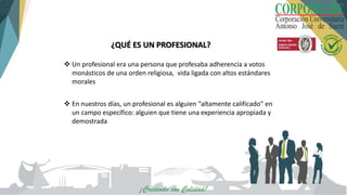 ¿QUÉ ES UN PROFESIONAL?
 Un profesional era una persona que profesaba adherencia a votos
monásticos de una orden religiosa, vida ligada con altos estándares
morales
 En nuestros días, un profesional es alguien “altamente calificado” en
un campo específico: alguien que tiene una experiencia apropiada y
demostrada
 