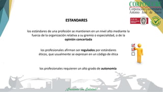 ESTANDARES
los estándares de una profesión se mantienen en un nivel alto mediante la
fuerza de la organización relativa a su gremio o especialidad, o de la
opinión concertada
los profesionales afirman ser regulados por estándares
éticos, que usualmente se expresan en un código de ética
los profesionales requieren un alto grado de autonomía
 