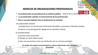 MODELOS DE ORGANIZACIONES PROFESIONALES
 Los profesionales son guardianes de la confianza pública. (valores de su clientela)
 La sociedad debe subsidiar el entrenamiento de los profesionales
 Hay un acuerdo implícito entre el profesional y la sociedad
los profesionales aceptan
b) ejercer una autorregulación (apego de los estándares éticos)
la sociedad acepta
a) permitir cierta autonomía
b) otorgar un cierto estatus social
c) altas remuneraciones como una retribución por los servicios prestados
«El modelo del contrato social privilegia los valores profesionales sobre los valores
personales»
a) proporcionar un servicio para el bienestar del público y promover el bienestar público
 