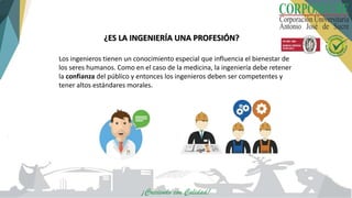 ¿ES LA INGENIERÍA UNA PROFESIÓN?
Los ingenieros tienen un conocimiento especial que influencia el bienestar de
los seres humanos. Como en el caso de la medicina, la ingeniería debe retener
la confianza del público y entonces los ingenieros deben ser competentes y
tener altos estándares morales.
 