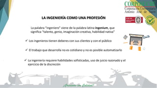 LA INGENIERÍA COMO UNA PROFESIÓN
La palabra “ingeniero” viene de la palabra latina ingenium, que
significa “talento, genio, imaginación creativa, habilidad nativa”
 La ingeniería requiere habilidades sofisticadas, uso de juicio razonado y el
ejercicio de la discreción
 El trabajo que desarrolla no es cotidiano y no es posible automatizarlo
 Los ingenieros tienen deberes con sus clientes y con el público
 