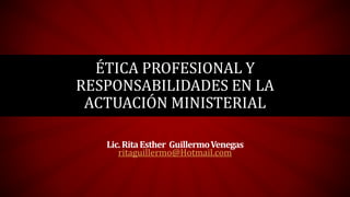 ÉTICA PROFESIONAL Y
RESPONSABILIDADES EN LA
ACTUACIÓN MINISTERIAL
Lic.RitaEsther GuillermoVenegas
ritaguillermo@Hotmail.com
 