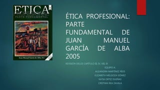 ÉTICA PROFESIONAL:
PARTE
FUNDAMENTAL DE
JUAN MANUEL
GARCÍA DE ALBA
2005
REVISIÓN DELOS CAPÍTULO III, IV, VIII, IX
EQUIPO A:
ALEJANDRA MARTÍNEZ RÍOS
ELIZABETH MELGOZA GÓMEZ
KATIA ORTIZ DUEÑAS
CRISTIAN REA ZAVALA
 
