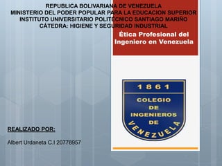Ética Profesional del
Ingeniero en Venezuela
REPUBLICA BOLIVARIANA DE VENEZUELA
MINISTERIO DEL PODER POPULAR PARA LA EDUCACION SUPERIOR
INSTITUTO UNIVERSITARIO POLITÉCNICO SANTIAGO MARIÑO
CÁTEDRA: HIGIENE Y SEGURIDAD INDUSTRIAL
REALIZADO POR:
Albert Urdaneta C.I 20778957
 