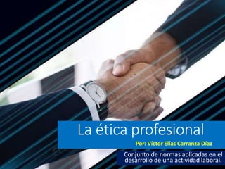 La ética profesional
Por: Víctor Elías Carranza Díaz
Conjunto de normas aplicadas en el
desarrollo de una actividad laboral.
 