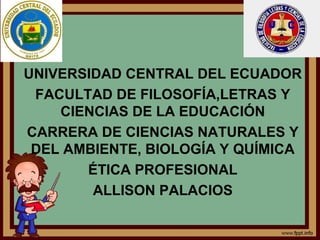 UNIVERSIDAD CENTRAL DEL ECUADOR
FACULTAD DE FILOSOFÍA,LETRAS Y
CIENCIAS DE LA EDUCACIÓN
CARRERA DE CIENCIAS NATURALES Y
DEL AMBIENTE, BIOLOGÍA Y QUÍMICA
ÉTICA PROFESIONAL
ALLISON PALACIOS

 