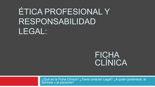 ÉTICA PROFESIONAL Y
RESPONSABILIDAD
LEGAL:

                                        FICHA
                                        CLÍNICA
    ¿Qué es la Ficha Clínica? ¿Tiene carácter Legal? ¿A quién pertenece, al
    dentista o al paciente?
 