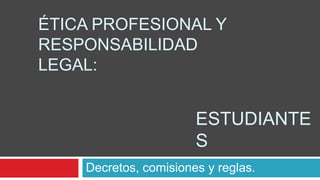 ÉTICA PROFESIONAL Y
RESPONSABILIDAD
LEGAL:
Decretos, comisiones y reglas.
ESTUDIANTE
S
 