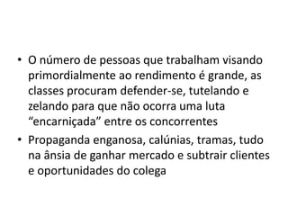 • O número de pessoas que trabalham visando
  primordialmente ao rendimento é grande, as
  classes procuram defender-se, tutelando e
  zelando para que não ocorra uma luta
  “encarniçada” entre os concorrentes
• Propaganda enganosa, calúnias, tramas, tudo
  na ânsia de ganhar mercado e subtrair clientes
  e oportunidades do colega
 