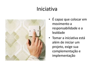 Iniciativa
     • É capaz que colocar em
       movimento a
       responsabilidade e a
       lealdade
     • Tomar a iniciativa está
       além de iniciar um
       projeto, exige sua
       complementação e
       implementação
 
