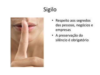 Sigilo
   • Respeito aos segredos
     das pessoas, negócios e
     empresas
   • A preservação do
     silêncio é obrigatório
 
