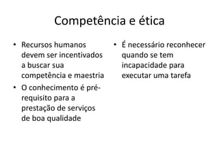 Competência e ética
• Recursos humanos         • É necessário reconhecer
  devem ser incentivados     quando se tem
  a buscar sua               incapacidade para
  competência e maestria     executar uma tarefa
• O conhecimento é pré-
  requisito para a
  prestação de serviços
  de boa qualidade
 