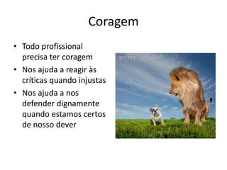 Coragem
• Todo profissional
  precisa ter coragem
• Nos ajuda a reagir às
  críticas quando injustas
• Nos ajuda a nos
  defender dignamente
  quando estamos certos
  de nosso dever
 