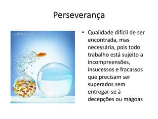 Perseverança
      • Qualidade difícil de ser
        encontrada, mas
        necessária, pois todo
        trabalho está sujeito a
        incompreensões,
        insucessos e fracassos
        que precisam ser
        superados sem
        entregar-se à
        decepções ou mágoas
 