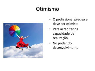 Otimismo
    • O profissional precisa e
      deve ser otimista
    • Para acreditar na
      capacidade de
      realização
    • No poder do
      desenvolvimento
 