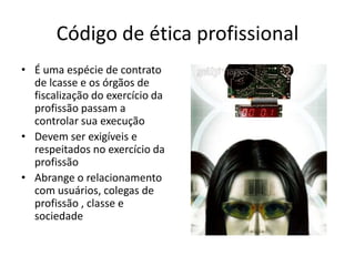 Código de ética profissional
• É uma espécie de contrato
  de lcasse e os órgãos de
  fiscalização do exercício da
  profissão passam a
  controlar sua execução
• Devem ser exigíveis e
  respeitados no exercício da
  profissão
• Abrange o relacionamento
  com usuários, colegas de
  profissão , classe e
  sociedade
 